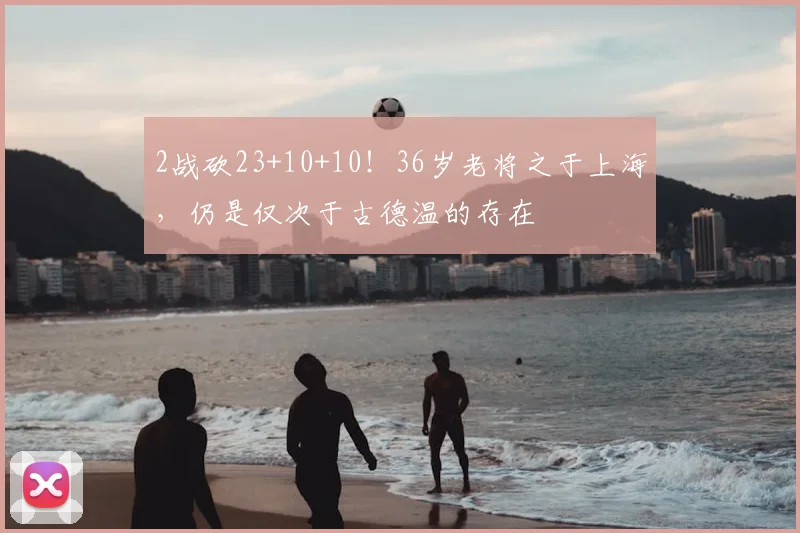 2战砍23+10+10！36岁老将之于上海，仍是仅次于古德温的存在