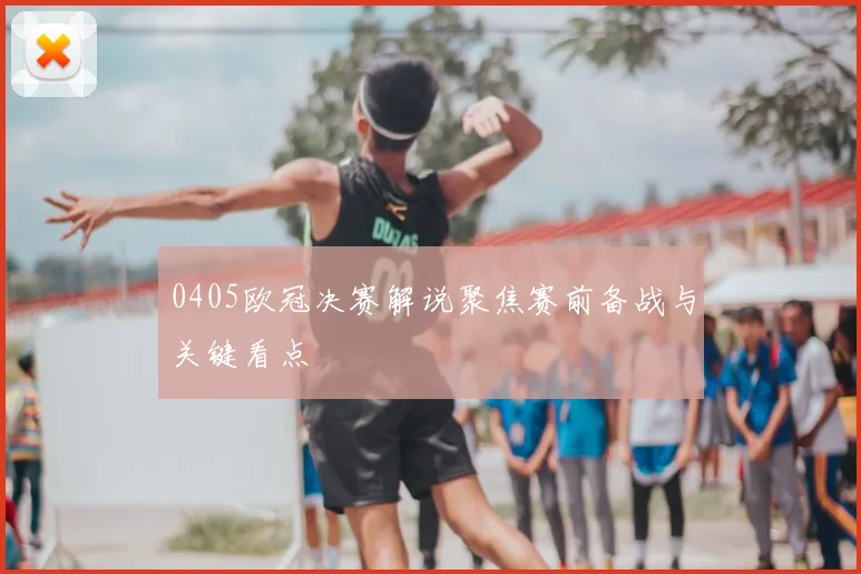 0405欧冠决赛解说聚焦赛前备战与关键看点