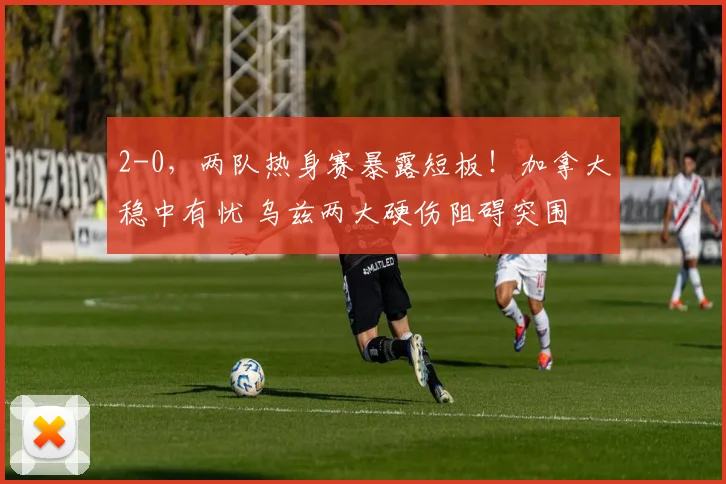 2-0，两队热身赛暴露短板！加拿大稳中有忧 乌兹两大硬伤阻碍突围