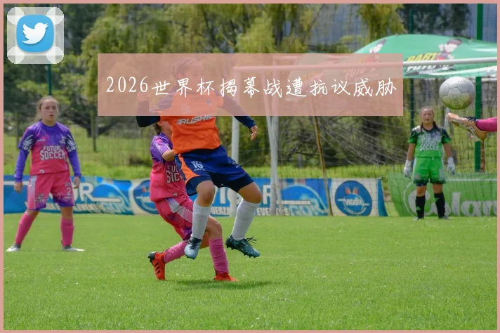 2026世界杯揭幕战遭抗议威胁