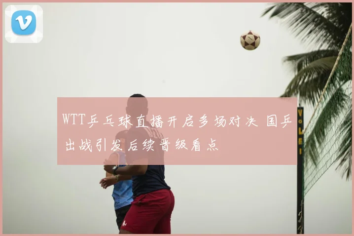WTT乒乓球直播开启多场对决 国乒出战引发后续晋级看点
