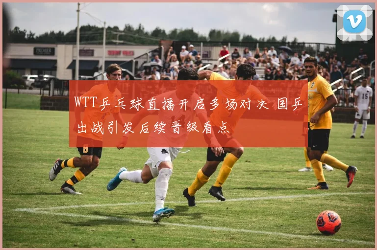 WTT乒乓球直播开启多场对决 国乒出战引发后续晋级看点