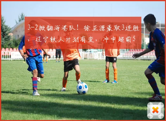 3-2掀翻海港队！徐正源豪取3连胜，辽宁铁人计划有变，冲中超前5