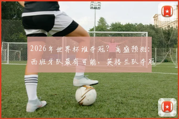 2026年世界杯谁夺冠？高盛预测：西班牙队最有可能，英格兰队夺冠概率仅5%